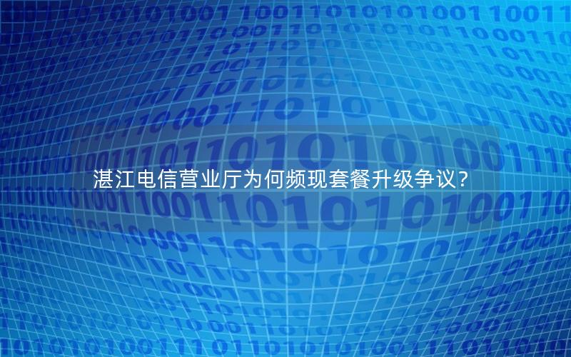 湛江电信营业厅为何频现套餐升级争议？