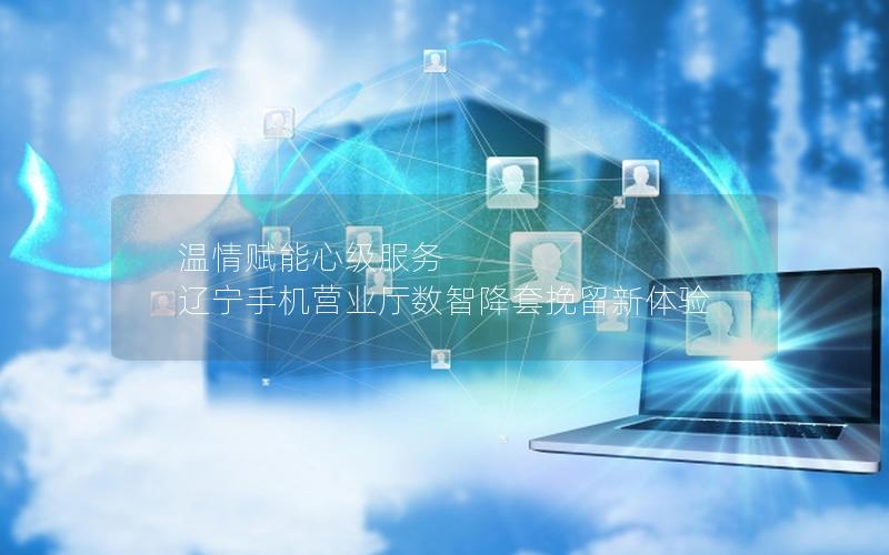 温情赋能心级服务 辽宁手机营业厅数智降套挽留新体验