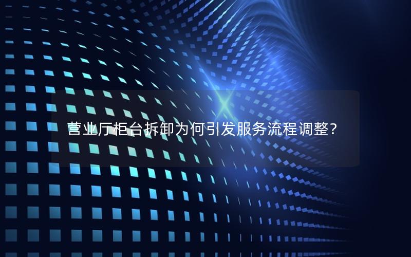 营业厅柜台拆卸为何引发服务流程调整？