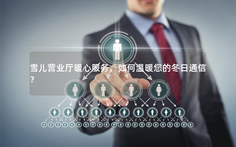 雪儿营业厅暖心服务，如何温暖您的冬日通信？