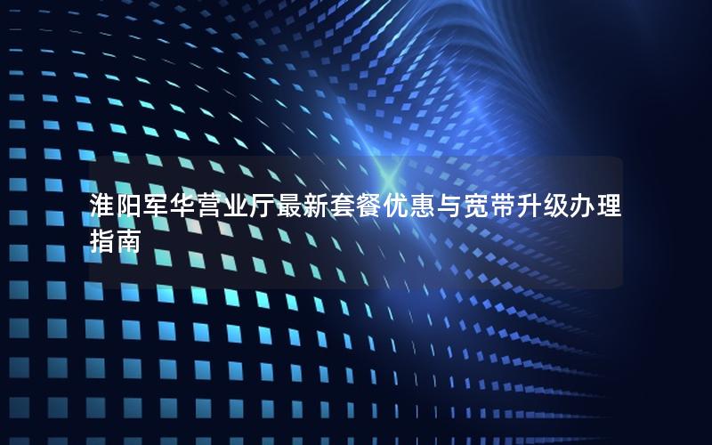 淮阳军华营业厅最新套餐优惠与宽带升级办理指南