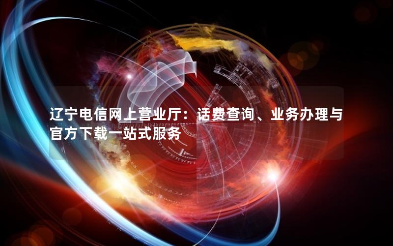 辽宁电信网上营业厅：话费查询、业务办理与官方下载一站式服务