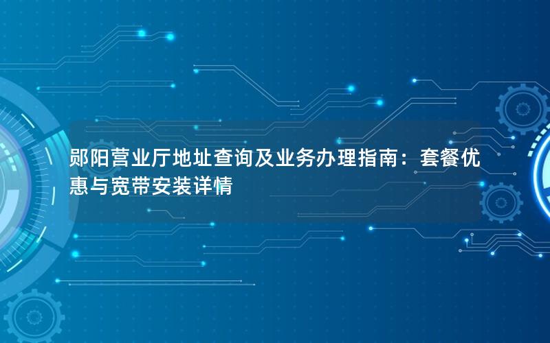 郧阳营业厅地址查询及业务办理指南：套餐优惠与宽带安装详情