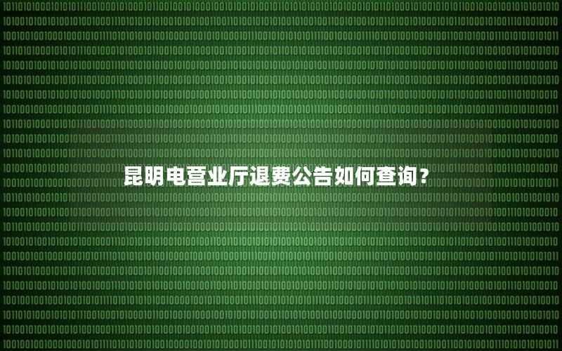 昆明电营业厅退费公告如何查询？