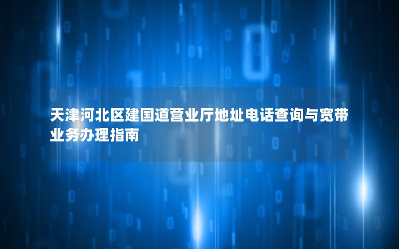 天津河北区建国道营业厅地址电话查询与宽带业务办理指南