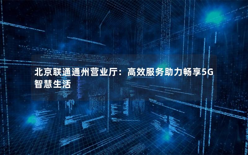 北京联通通州营业厅：高效服务助力畅享5G智慧生活