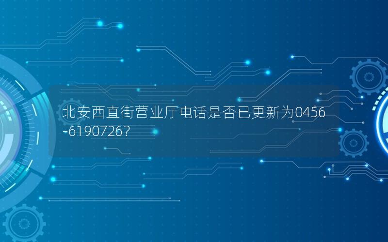 北安西直街营业厅电话是否已更新为0456-6190726？