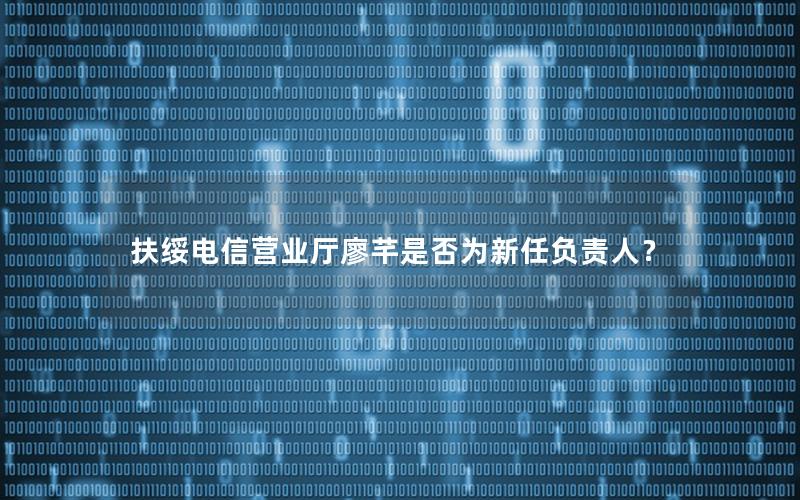 扶绥电信营业厅廖芊是否为新任负责人？