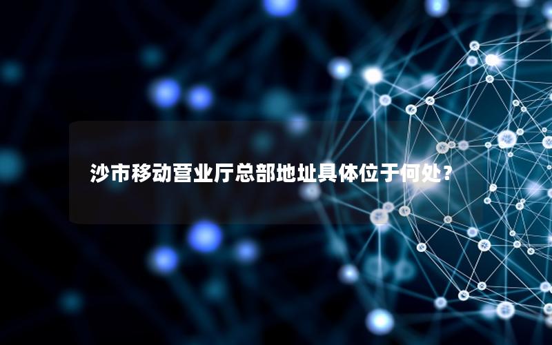 沙市移动营业厅总部地址具体位于何处？