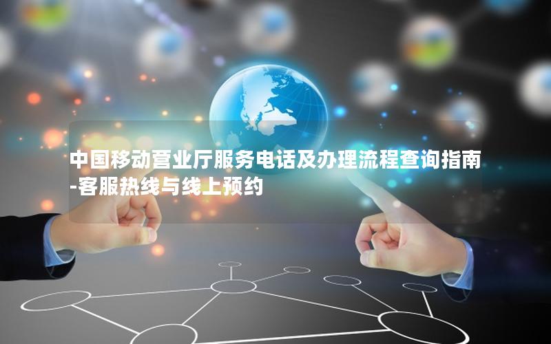 中国移动营业厅服务电话及办理流程查询指南-客服热线与线上预约