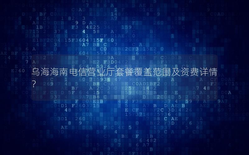 乌海海南电信营业厅套餐覆盖范围及资费详情？