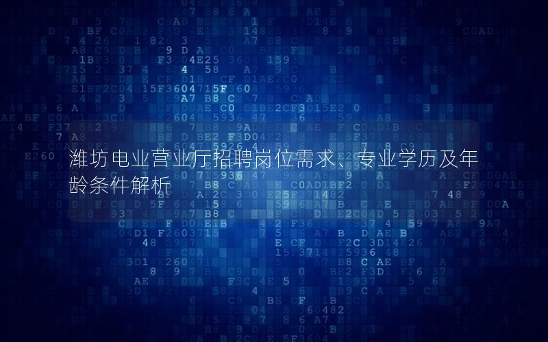 潍坊电业营业厅招聘岗位需求、专业学历及年龄条件解析