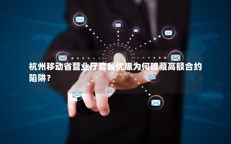 杭州移动省营业厅套餐优惠为何暗藏高额合约陷阱？