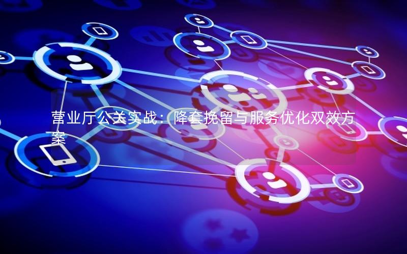 营业厅公关实战：降套挽留与服务优化双效方案