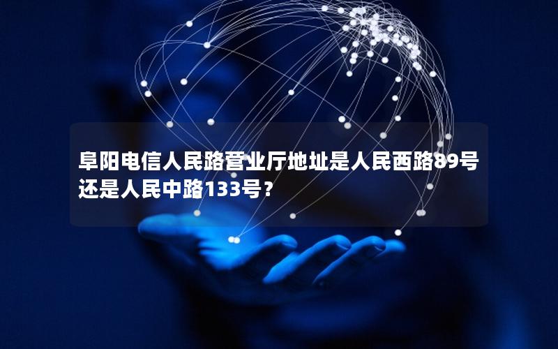 阜阳电信人民路营业厅地址是人民西路89号还是人民中路133号？