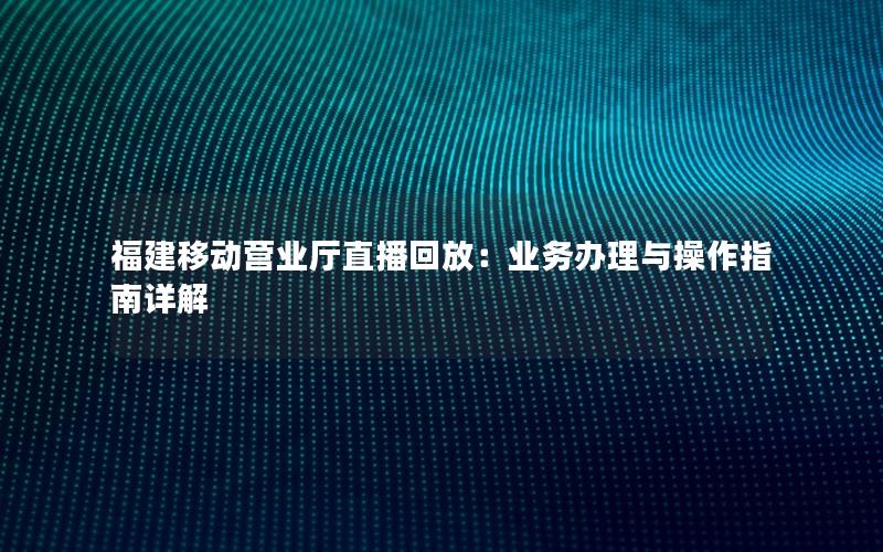福建移动营业厅直播回放：业务办理与操作指南详解
