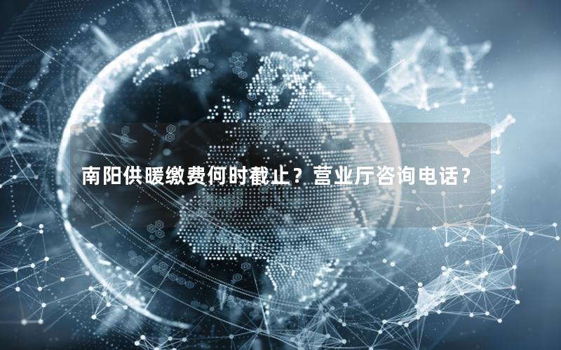 南阳供暖缴费何时截止？营业厅咨询电话？