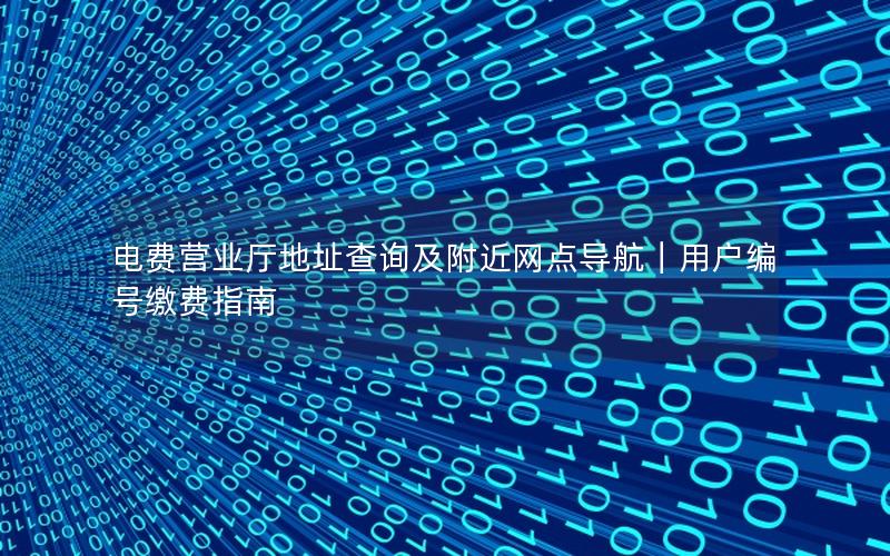 电费营业厅地址查询及附近网点导航｜用户编号缴费指南