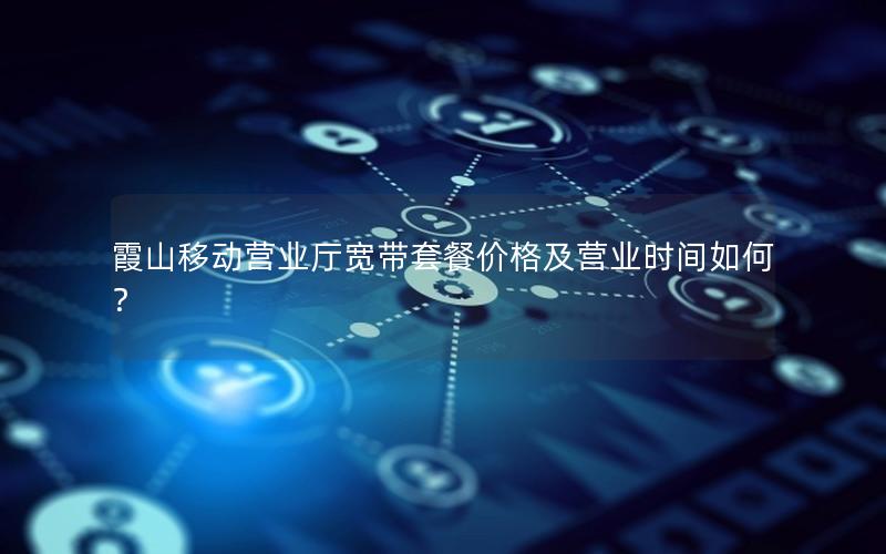 霞山移动营业厅宽带套餐价格及营业时间如何？