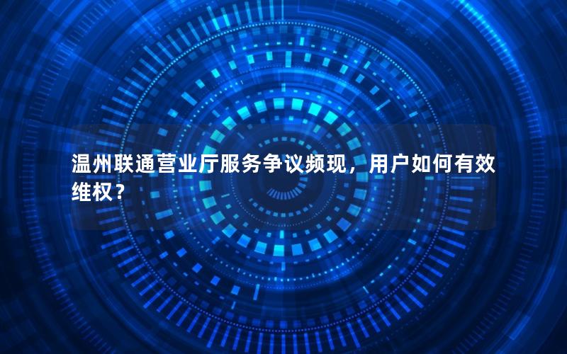 温州联通营业厅服务争议频现，用户如何有效维权？