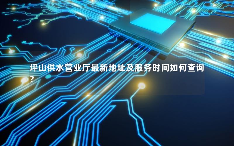 坪山供水营业厅最新地址及服务时间如何查询？