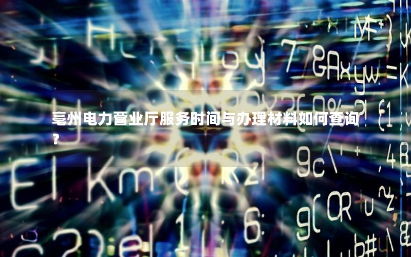 亳州电力营业厅服务时间与办理材料如何查询？