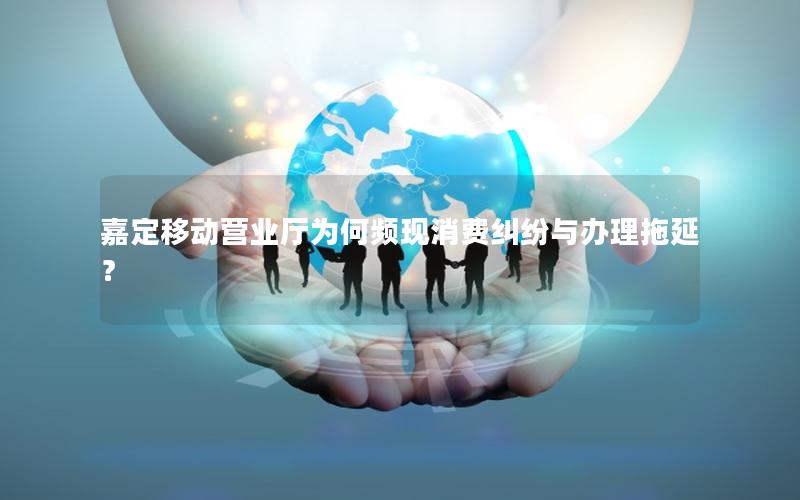 嘉定移动营业厅为何频现消费纠纷与办理拖延？