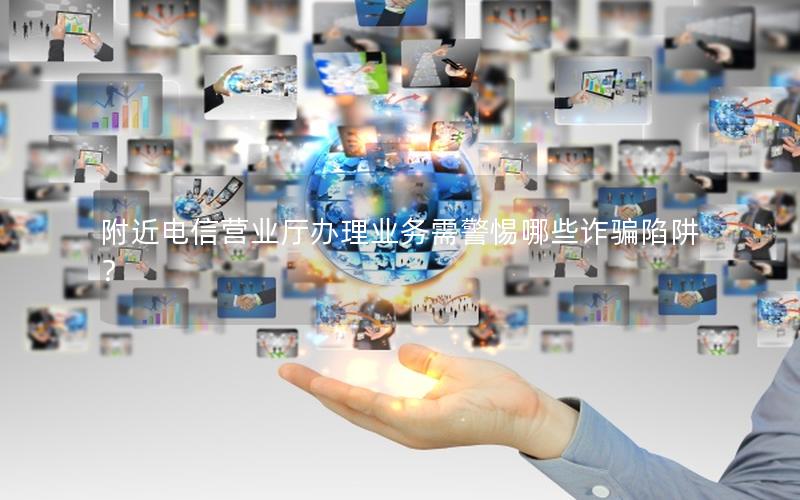 附近电信营业厅办理业务需警惕哪些诈骗陷阱？
