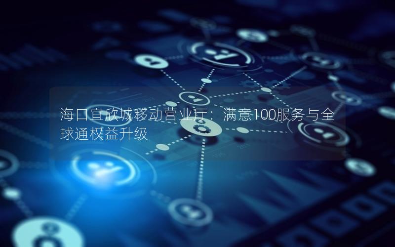 海口宜欣城移动营业厅：满意100服务与全球通权益升级