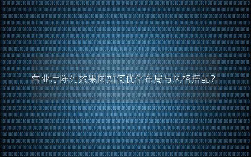 营业厅陈列效果图如何优化布局与风格搭配？