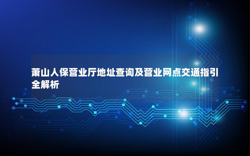 萧山人保营业厅地址查询及营业网点交通指引全解析