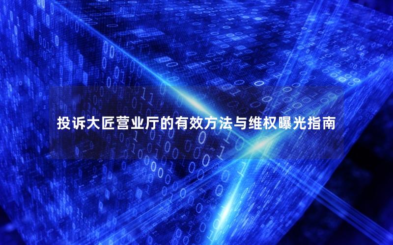 投诉大匠营业厅的有效方法与维权曝光指南