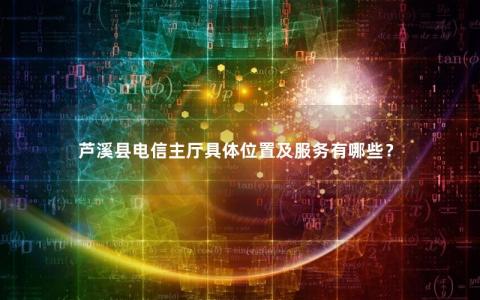 芦溪县电信主厅具体位置及服务有哪些？