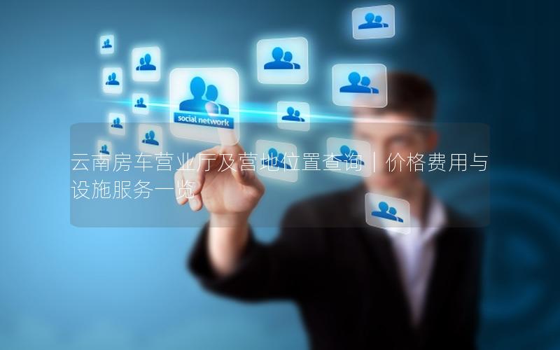 云南房车营业厅及营地位置查询｜价格费用与设施服务一览