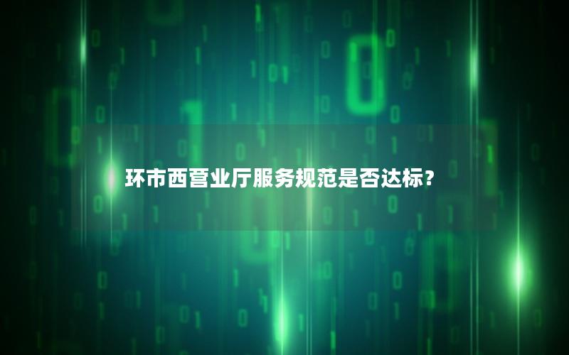 环市西营业厅服务规范是否达标？