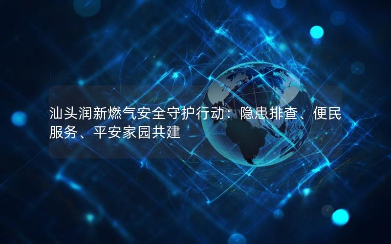 汕头润新燃气安全守护行动：隐患排查、便民服务、平安家园共建