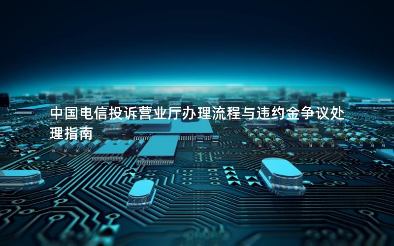 中国电信投诉营业厅办理流程与违约金争议处理指南
