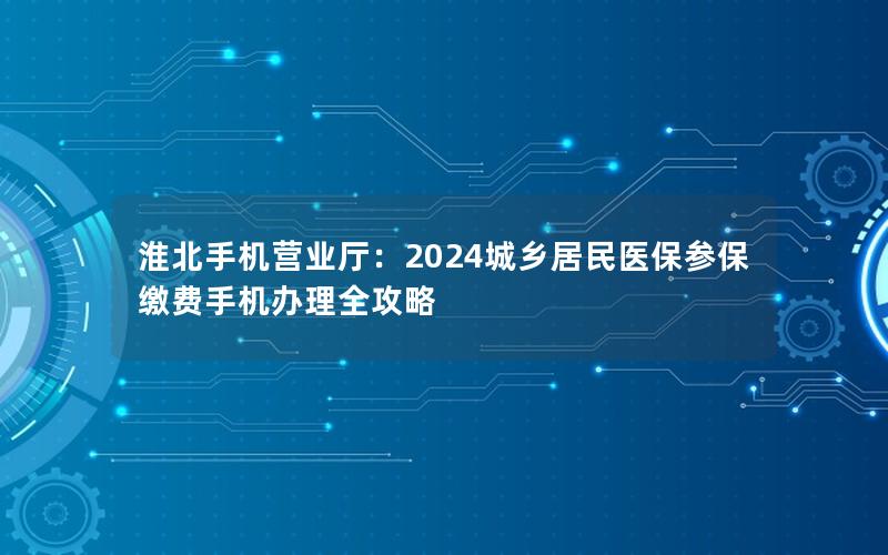 淮北手机营业厅：2024城乡居民医保参保缴费手机办理全攻略