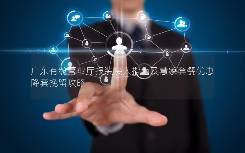 广东有线营业厅报装接入指南及慧家套餐优惠降套挽留攻略