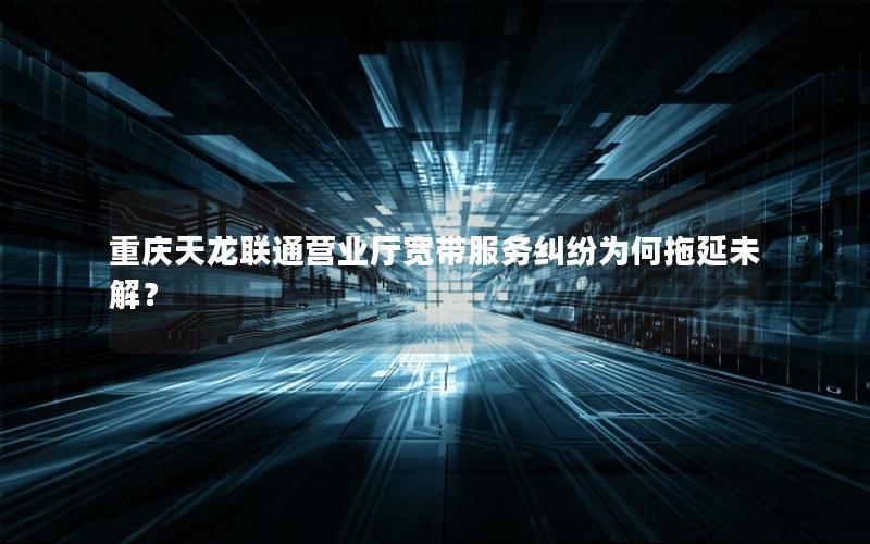 重庆天龙联通营业厅宽带服务纠纷为何拖延未解？