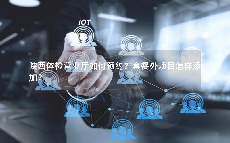 陕西体检营业厅如何预约？套餐外项目怎样添加？