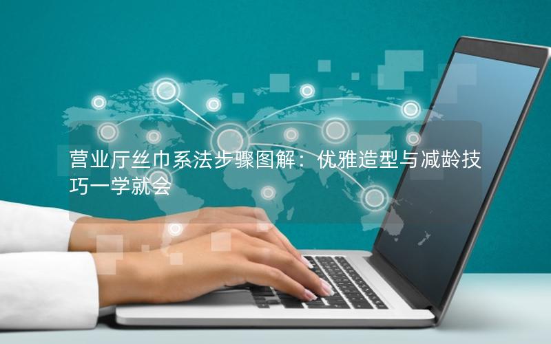 营业厅丝巾系法步骤图解：优雅造型与减龄技巧一学就会