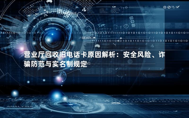 营业厅回收旧电话卡原因解析：安全风险、诈骗防范与实名制规定