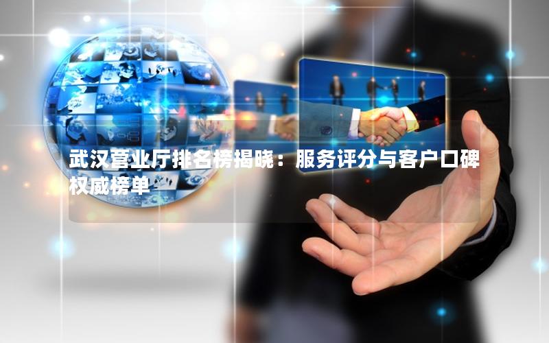 武汉营业厅排名榜揭晓：服务评分与客户口碑权威榜单