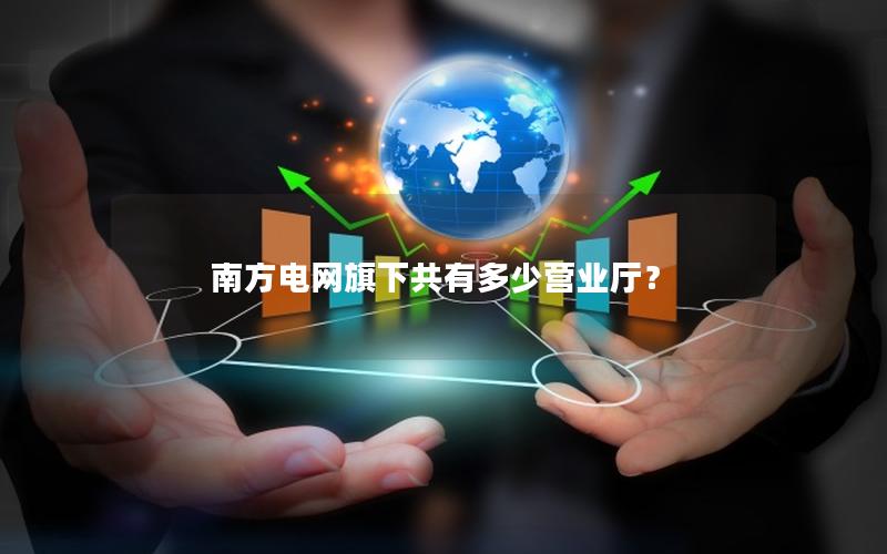 南方电网旗下共有多少营业厅？