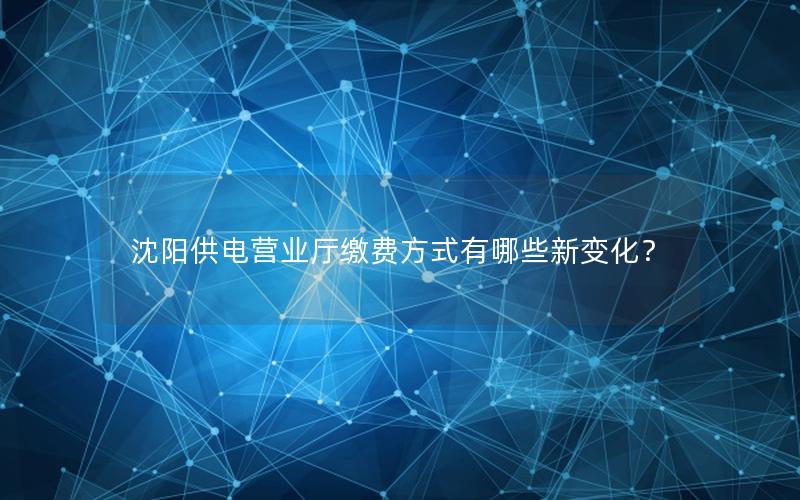 沈阳供电营业厅缴费方式有哪些新变化？