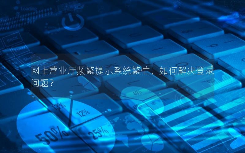网上营业厅频繁提示系统繁忙，如何解决登录问题？