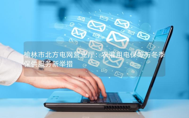 榆林市北方电网营业厅：农灌用电保障与冬季保供服务新举措