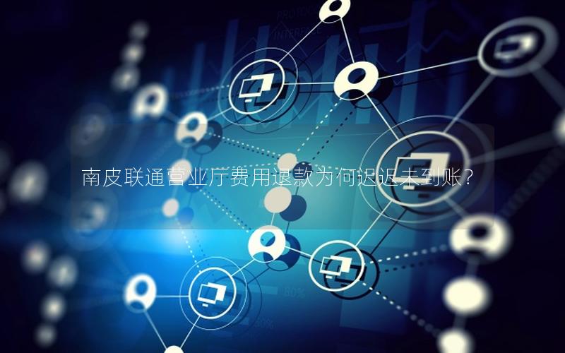 南皮联通营业厅费用退款为何迟迟未到账？
