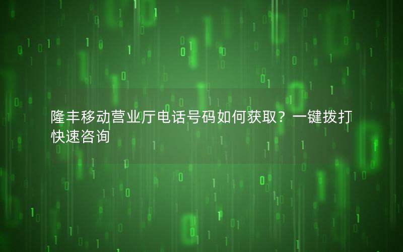 隆丰移动营业厅电话号码如何获取？一键拨打快速咨询